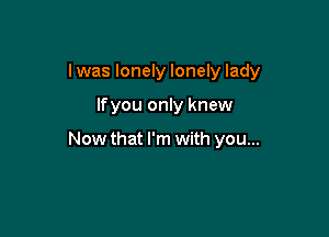 I was lonely lonely lady

lfyou only knew

Now that I'm with you...