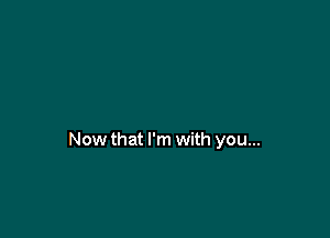 Now that I'm with you...