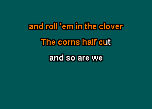 and roll 'em in the clover

The corns half cut

and so are we