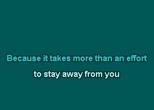 Because it takes more than an effort

to stay away from you