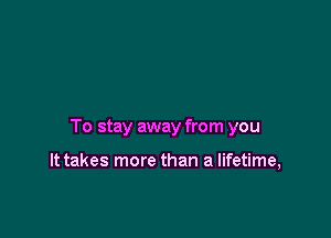 To stay away from you

It takes more than a lifetime,