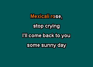 Mexicali rose,

stop crying

I'll come back to you

some sunny day