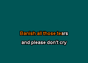 Banish all those tears

and please don't cry