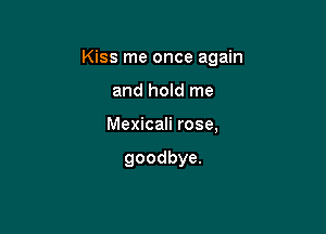 Kiss me once again

and hold me

Mexicali rose,

goodbye.