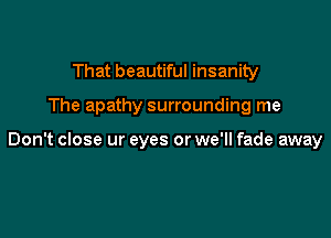 That beautiful insanity

The apathy surrounding me

Don't close ur eyes or we'll fade away