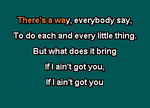 There's a way, everybody say,
To do each and every little thing.
But what does it bring

lfl ain't got you,

lfl ain't got you