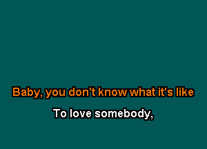 Baby, you don't know what it's like

To love somebody,