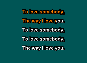 To love somebody,
The wayl love you.

To love somebody,

To love somebody,

The way I love you.