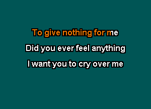 To give nothing for me

Did you ever feel anything

I want you to cry over me
