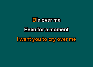 Die over me

Even for a moment

I want you to cry over me