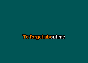 To forget about me