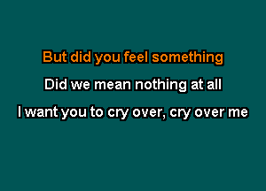 But did you feel something

Did we mean nothing at all

lwant you to cry over, cry over me