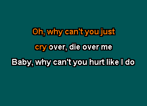 Oh, why can't you just

cry over, die over me

Baby, why can't you hurt like I do