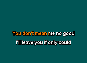 You don't mean me no good

I'll leave you if only could