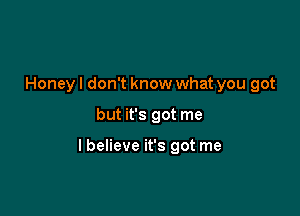 Honey I don't know what you got

but it's got me

I believe it's got me