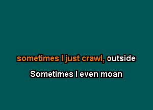 sometimes ljust crawl, outside

Sometimes I even moan