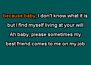 because baby, I don't know what it is
but I find myself living at your will
Ah baby, please sometimes my

best friend comes to me on myjob