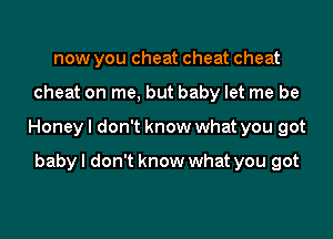 now you cheat cheat cheat

cheat on me, but baby let me be

Honeyl don't know what you got

baby I don't know what you got