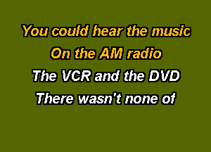 You could hear the music
On the AM radio
The VCR and the DVD

There wasn't none of