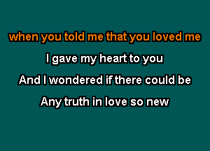 when you told me that you loved me

I gave my heart to you
And I wondered ifthere could be

Any truth in love so new