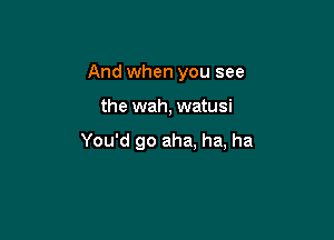 And when you see

the wah, watusi

You'd go aha, ha, ha