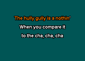 The hully gully is a nothin'

When you compare it

to the cha, cha, cha