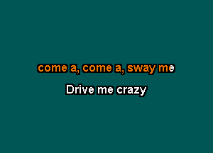 come a, come a, sway me

Drive me crazy