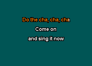 Do the cha, cha, cha

Come on

and sing it now