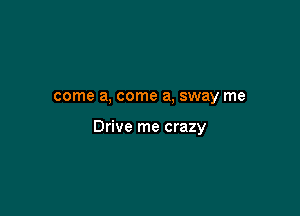 come a, come a, sway me

Drive me crazy