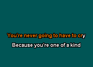 You,re never going to have to cry

Because you re one ofa kind