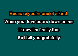 Because yowre one of a kind.

When your love pours down on me

I know Pm finally free

So I tell you gratefully