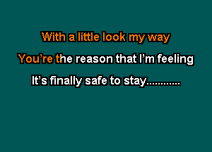 With a little look my way

You're the reason that Pm feeling

It's finally safe to stay ............