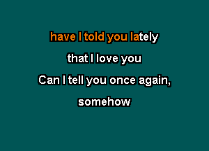 have I told you lately

that I love you

Can I tell you once again,

somehow