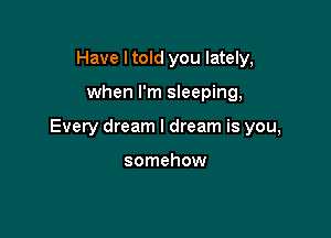 Have I told you lately,

when I'm sleeping,

Every dream I dream is you,

somehow