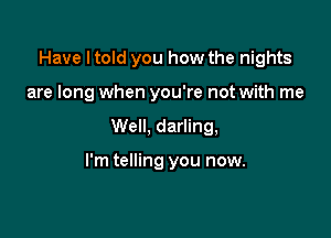 Have I told you how the nights
are long when you're not with me

Well, darling,

I'm telling you now.