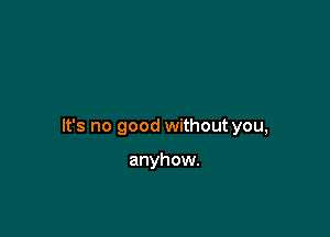 It's no good without you,

anyhow.