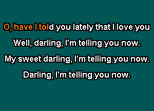 0, have I told you lately that I love you
Well, darling, I'm telling you now.
My sweet darling, I'm telling you now.

Darling, I'm telling you now.