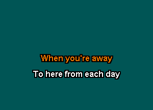 When you're away

To here from each day