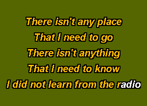 There isn't any place
That I need to go
There isn't anything
That I need to know
I did not learn from the radio