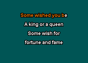 Some wished you be

A king or a queen
Some wish for

fortune and fame