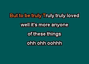 But to be truly Truly truly loved

well it's more anyone
ofthese things
ohh ohh oohhh