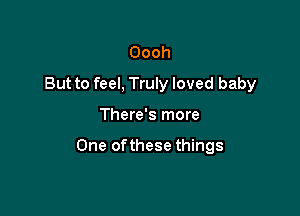 Oooh
But to feel, Truly loved baby

There's more

One ofthese things