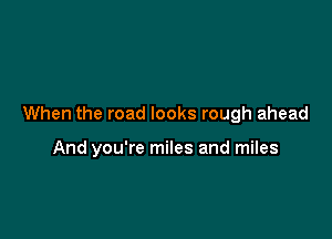 When the road looks rough ahead

And you're miles and miles