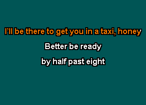 Pll be there to get you in a taxi, honey

Better be ready

by half past eight