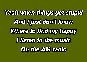 Yeah when things get stupid
And I just don't know
Where to find my happy
I listen to the music
On the AM radio