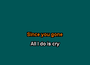 Since you gone

All I do is cry