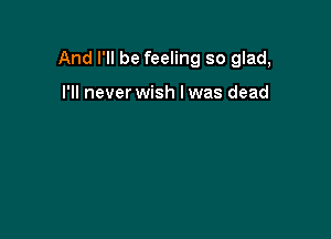 And I'll be feeling so glad,

I'll never wish I was dead