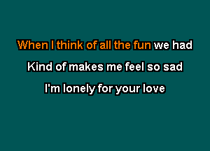 When I think of all the fun we had

Kind of makes me feel so sad

I'm lonely for your love