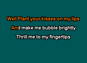Well Plant your kisses on my lips

And make me bubble brightly

Thrill me to my fingertips