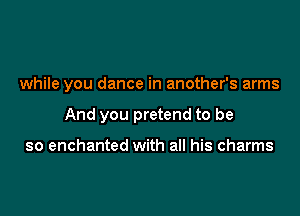 while you dance in another's arms

And you pretend to be

so enchanted with all his charms